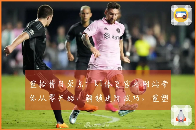 重拾昔日荣光：k1体育官方网站带你从零开始，解锁进阶技巧，重塑游戏体验