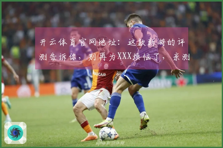 开云体育官网地址：这款新游的评测告诉你，别再为XXX烦恼了，亲测有效！