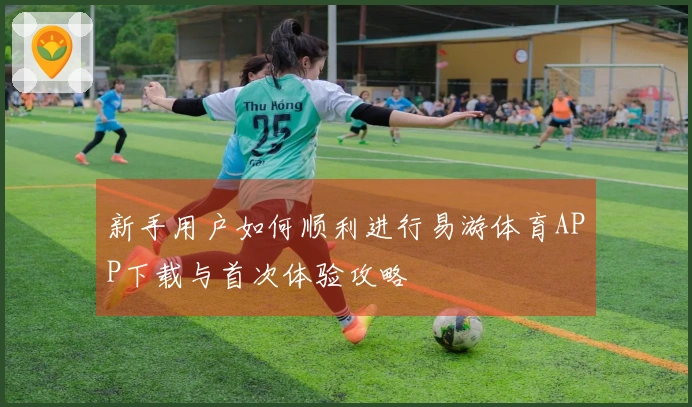 新手用户如何顺利进行易游体育APP下载与首次体验攻略