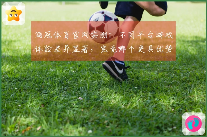 满冠体育官网实测：不同平台游戏体验差异显著，究竟哪个更具优势？